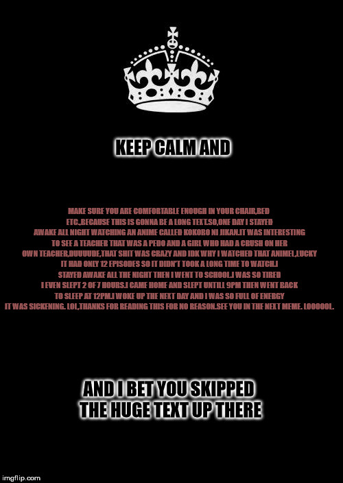 Keep Calm And Carry On Black Meme | KEEP CALM AND; MAKE SURE YOU ARE COMFORTABLE ENOUGH IN YOUR CHAIR,BED ETC.,BECAUSE THIS IS GONNA BE A LONG TEXT.SO,ONE DAY I STAYED AWAKE ALL NIGHT WATCHING AN ANIME CALLED KOKORO NI JIKAN.IT WAS INTERESTING TO SEE A TEACHER THAT WAS A PEDO AND A GIRL WHO HAD A CRUSH ON HER OWN TEACHER,DUUUUDE,THAT SHIT WAS CRAZY AND IDK WHY I WATCHED THAT ANIMEL,LUCKY IT HAD ONLY 12 EPISODES SO IT DIDN'T TOOK A LONG TIME TO WATCH.I STAYED AWAKE ALL THE NIGHT THEN I WENT TO SCHOOL.I WAS SO TIRED I EVEN SLEPT 2 OF 7 HOURS.I CAME HOME AND SLEPT UNTILL 9PM THEN WENT BACK TO SLEEP AT 12PM.I WOKE UP THE NEXT DAY AND I WAS SO FULL OF ENERGY IT WAS SICKENING. LOL,THANKS FOR READING THIS FOR NO REASON.SEE YOU IN THE NEXT MEME. LOOOOOL. AND I BET YOU SKIPPED THE HUGE TEXT UP THERE | image tagged in memes,keep calm and carry on black | made w/ Imgflip meme maker