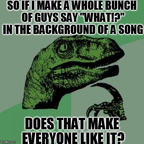 why do most songs have a bunch of guys saying "WHAT!?" in the background | SO IF I MAKE A WHOLE BUNCH OF GUYS SAY "WHAT!?" IN THE BACKGROUND OF A SONG; DOES THAT MAKE EVERYONE LIKE IT? | image tagged in memes,slowstack | made w/ Imgflip meme maker