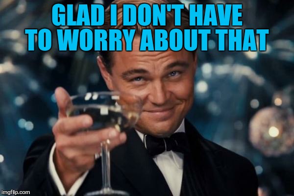 Leonardo Dicaprio Cheers Meme | GLAD I DON'T HAVE TO WORRY ABOUT THAT | image tagged in memes,leonardo dicaprio cheers | made w/ Imgflip meme maker