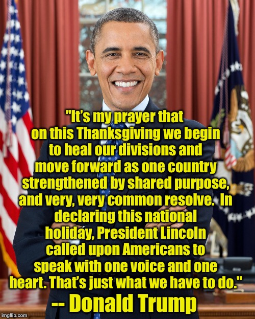 Guess again | "It’s my prayer that on this Thanksgiving we begin to heal our divisions and move forward as one country strengthened by shared purpose, and very, very common resolve.

In declaring this national holiday, President Lincoln called upon Americans to speak with one voice and one heart. That’s just what we have to do."; -- Donald Trump | image tagged in president obama,donald trump | made w/ Imgflip meme maker