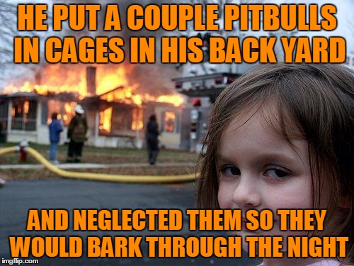 My POS neighbor that leaves his dogs out when it's over a 100 degrees and never takes them out of their cages. | HE PUT A COUPLE PITBULLS IN CAGES IN HIS BACK YARD; AND NEGLECTED THEM SO THEY WOULD BARK THROUGH THE NIGHT | image tagged in memes,disaster girl | made w/ Imgflip meme maker