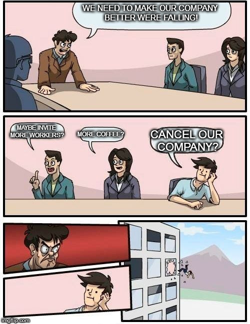 Boardroom Meeting Suggestion Meme | WE NEED TO MAKE OUR COMPANY BETTER WERE FALLING! MAYBE INVITE MORE WORKERS? MORE COFFEE? CANCEL OUR COMPANY? | image tagged in memes,boardroom meeting suggestion | made w/ Imgflip meme maker