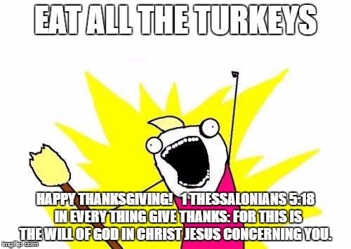 In Everything Give Thanks | EAT ALL THE TURKEYS; HAPPY THANKSGIVING! 

1 THESSALONIANS 5:18  IN EVERY THING GIVE THANKS: FOR THIS IS THE WILL OF GOD IN CHRIST JESUS CONCERNING YOU. | image tagged in memes,x all the y | made w/ Imgflip meme maker