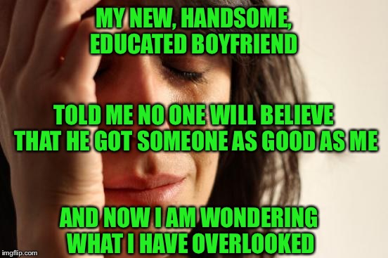 First World Problems Meme | MY NEW, HANDSOME, EDUCATED BOYFRIEND; TOLD ME NO ONE WILL BELIEVE THAT HE GOT SOMEONE AS GOOD AS ME; AND NOW I AM WONDERING WHAT I HAVE OVERLOOKED | image tagged in memes,first world problems | made w/ Imgflip meme maker