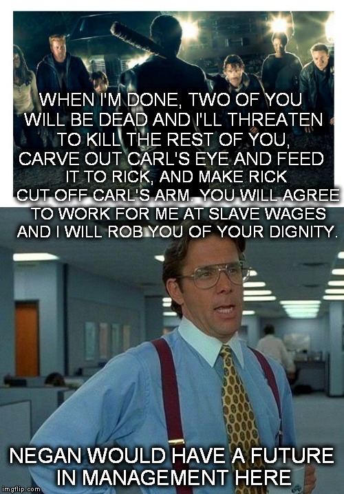 Negan school of management | WHEN I'M DONE, TWO OF YOU WILL BE DEAD AND I'LL THREATEN TO KILL THE REST OF YOU, CARVE OUT CARL'S EYE AND FEED; IT TO RICK, AND MAKE RICK CUT OFF CARL'S ARM. YOU WILL AGREE TO WORK FOR ME AT SLAVE WAGES AND I WILL ROB YOU OF YOUR DIGNITY. NEGAN WOULD HAVE A FUTURE IN MANAGEMENT HERE | image tagged in negan,that would be great,my boss | made w/ Imgflip meme maker