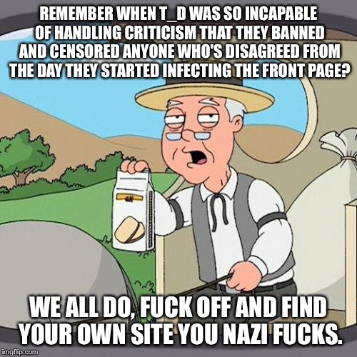 Pepperidge Farm Remembers Meme | REMEMBER WHEN T_D WAS SO INCAPABLE OF HANDLING CRITICISM THAT THEY BANNED AND CENSORED ANYONE WHO'S DISAGREED FROM THE DAY THEY STARTED INFECTING THE FRONT PAGE? WE ALL DO, FUCK OFF AND FIND YOUR OWN SITE YOU NAZI FUCKS. | image tagged in memes,pepperidge farm remembers | made w/ Imgflip meme maker