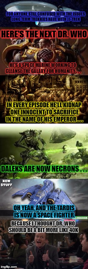 The Problem With JJ-Trek | FOR ANYONE STILL CONFUSED WITH THE ISSUES LONG TERM TREKKIES HAVE WITH JJ-TREK; HERE'S THE NEXT DR. WHO; HE'S A SPACE MARINE WORKING TO CLEANSE THE GALAXY FOR HUMANITY . . . IN EVERY EPISODE HE'LL KIDNAP ONE INNOCENT TO SACRIFICE IN THE NAME OF HIS EMPEROR . . . DALEKS ARE NOW NECRONS . . . OH YEAH, AND THE TARDIS IS NOW A SPACE FIGHTER. BECAUSE I THOUGHT DR. WHO SHOULD BE A BIT MORE LIKE 40K | image tagged in jj-trek,star trek,dr who,space marine,necron,warhammer40k | made w/ Imgflip meme maker