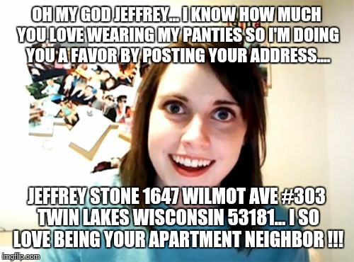 Overly Attached Girlfriend Meme | OH MY GOD JEFFREY... I KNOW HOW MUCH YOU LOVE WEARING MY PANTIES SO I'M DOING YOU A FAVOR BY POSTING YOUR ADDRESS.... JEFFREY STONE 1647 WILMOT AVE #303 TWIN LAKES WISCONSIN 53181... I SO LOVE BEING YOUR APARTMENT NEIGHBOR !!! | image tagged in memes,overly attached girlfriend | made w/ Imgflip meme maker