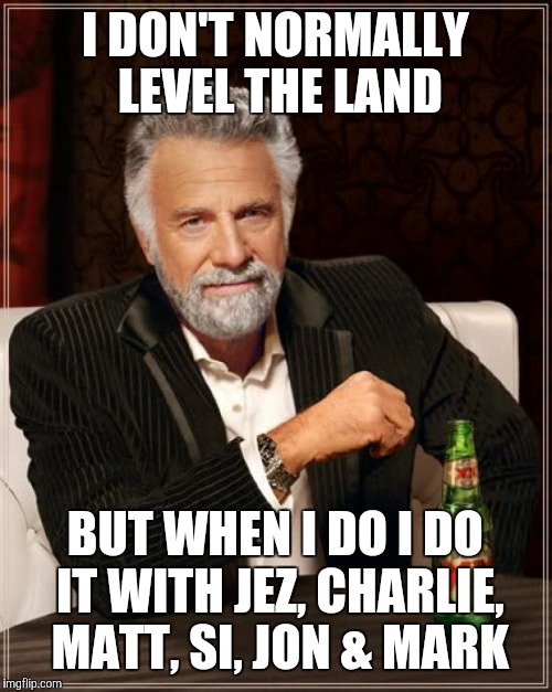 The Most Interesting Man In The World | I DON'T NORMALLY LEVEL THE LAND; BUT WHEN I DO I DO IT WITH JEZ, CHARLIE, MATT, SI, JON & MARK | image tagged in memes,the most interesting man in the world | made w/ Imgflip meme maker