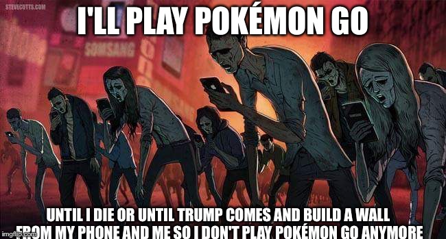 pokemon go | I'LL PLAY POKÉMON GO; UNTIL I DIE OR UNTIL TRUMP COMES AND BUILD A WALL FROM MY PHONE AND ME SO I DON'T PLAY POKÉMON GO ANYMORE | image tagged in pokemon go | made w/ Imgflip meme maker