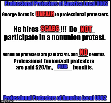 blank | Professional Protesters of America Local 0002; George Soros is _______ to professional protesters. UNFAIR; He hires _____!!!  Do ____ participate in a nonunion protest. SCABS; NOT; NO; PLUS; Nonunion protesters are paid $15/hr. and ____ benefits. Professional  (unionized) protesters are paid $20/hr., ______ benefits. Professional Protesters of America Local 0002 | image tagged in blank | made w/ Imgflip meme maker