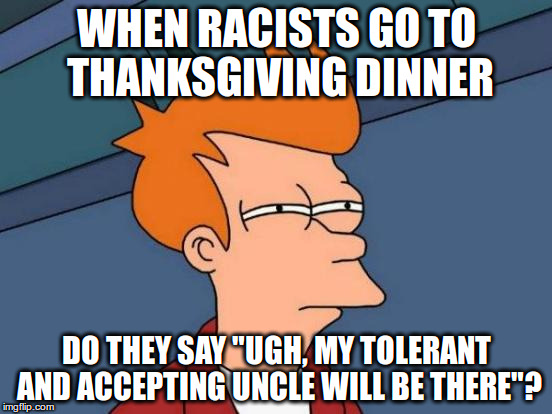 When racists go to thanksgiving dinner | WHEN RACISTS GO TO THANKSGIVING DINNER; DO THEY SAY "UGH, MY TOLERANT AND ACCEPTING UNCLE WILL BE THERE"? | image tagged in memes,futurama fry,racist,thanksgiving,dinner | made w/ Imgflip meme maker