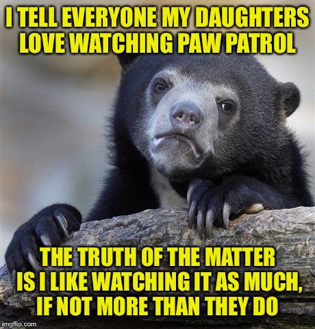 Confession Bear Meme | I TELL EVERYONE MY DAUGHTERS LOVE WATCHING PAW PATROL; THE TRUTH OF THE MATTER IS I LIKE WATCHING IT AS MUCH, IF NOT MORE THAN THEY DO | image tagged in memes,confession bear | made w/ Imgflip meme maker