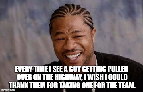 Yo Dawg Heard You | EVERY TIME I SEE A GUY GETTING PULLED OVER ON THE HIGHWAY, I WISH I COULD THANK THEM FOR TAKING ONE FOR THE TEAM. | image tagged in memes,yo dawg heard you | made w/ Imgflip meme maker