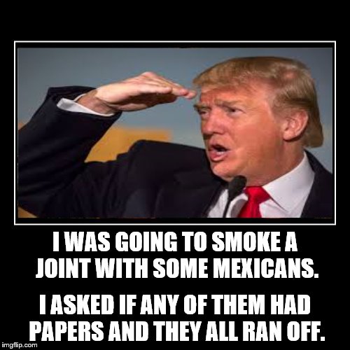 Hey, come back, I was just kidding | I WAS GOING TO SMOKE A JOINT WITH SOME MEXICANS. I ASKED IF ANY OF THEM HAD PAPERS AND THEY ALL RAN OFF. | image tagged in donald trump | made w/ Imgflip meme maker