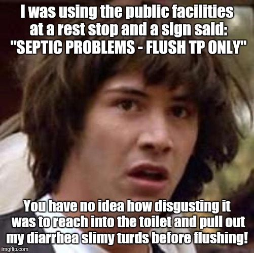 Conspiracy Keanu Meme | I was using the public facilities at a rest stop and a sign said: "SEPTIC PROBLEMS - FLUSH TP ONLY"; You have no idea how disgusting it was to reach into the toilet and pull out my diarrhea slimy turds before flushing! | image tagged in memes,conspiracy keanu | made w/ Imgflip meme maker