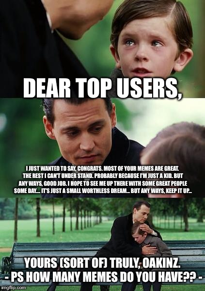 Finding top users ;p | DEAR TOP USERS, I JUST WANTED TO SAY, CONGRATS. MOST OF YOUR MEMES ARE GREAT. THE REST I CAN'T UNDER STAND. PROBABLY BECAUSE I'M JUST A KID. BUT ANY WAYS, GOOD JOB. I HOPE TO SEE ME UP THERE WITH SOME GREAT PEOPLE SOME DAY.... IT'S JUST A SMALL WORTHLESS DREAM... BUT ANY WAYS, KEEP IT UP... YOURS (SORT OF) TRULY, OAKINZ. - PS HOW MANY MEMES DO YOU HAVE?? - | image tagged in memes,finding neverland | made w/ Imgflip meme maker