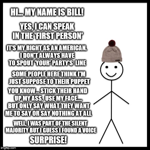 I, BILL | HI... MY NAME IS BILL! YES, I CAN SPEAK IN THE 'FIRST PERSON'; IT'S MY RIGHT AS AN AMERICAN. I DON'T ALWAYS HAVE TO SPOUT 'YOUR' PARTY'S  LINE; SOME PEOPLE HERE THINK I'M JUST SUPPOSE TO THEIR PUPPET; YOU KNOW... STICK THEIR HAND UP MY ASS,  USE MY FACE....  BUT ONLY SAY WHAT THEY WANT ME TO SAY OR SAY NOTHING AT ALL; WELL, I WAS PART OF THE SILENT MAJORITY BUT I GUESS I FOUND A VOICE; SURPRISE! | image tagged in memes,be like bill,election 2016 aftermath,i robot,clinton vs trump civil war,donald trump approves | made w/ Imgflip meme maker