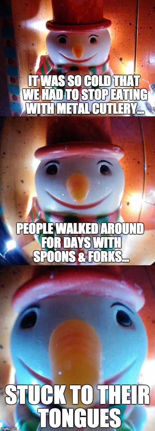 It was so cold... metal | IT WAS SO COLD THAT WE HAD TO STOP EATING WITH METAL CUTLERY... PEOPLE WALKED AROUND FOR DAYS WITH SPOONS & FORKS... STUCK TO THEIR TONGUES | image tagged in snow joke,letsgetwordy,snowman,tongue,spoon,metal | made w/ Imgflip meme maker