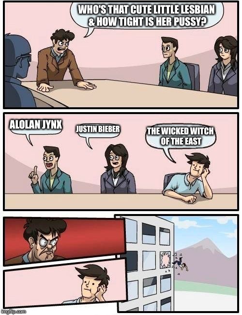Boardroom Meeting Suggestion Meme | WHO'S THAT CUTE LITTLE LESBIAN & HOW TIGHT IS HER PUSSY? ALOLAN JYNX JUSTIN BIEBER THE WICKED WITCH OF THE EAST | image tagged in memes,boardroom meeting suggestion | made w/ Imgflip meme maker