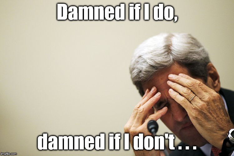 Kerry's headache | Damned if I do, damned if I don't . . . | image tagged in kerry's headache | made w/ Imgflip meme maker