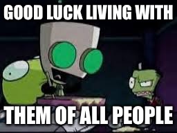 Gir baking a cake | GOOD LUCK LIVING WITH THEM OF ALL PEOPLE | image tagged in gir baking a cake | made w/ Imgflip meme maker