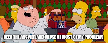 BEER THE ANSWER AND CAUSE OF MOST OF MY PROBLEMS | made w/ Imgflip meme maker