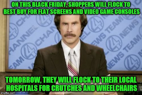 Ron Burgundy Meme | ON THIS BLACK FRIDAY, SHOPPERS WILL FLOCK TO BEST BUY FOR FLAT SCREENS AND VIDEO GAME CONSOLES; TOMORROW, THEY WILL FLOCK TO THEIR LOCAL HOSPITALS FOR CRUTCHES AND WHEELCHAIRS | image tagged in memes,ron burgundy | made w/ Imgflip meme maker