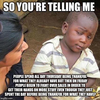Black Friday Third World | SO YOU'RE TELLING ME; PEOPLE SPEND ALL DAY THURSDAY BEING THANKFUL FOR WHAT THEY ALREADY HAVE BUT THEN ON FRIDAY PEOPLE BEGIN TO FIGHT OVER SALES IN ORDER TO GET THEIR HANDS ON MORE STUFF EVEN THOUGH THEY JUST SPENT THE DAY BEFORE BEING THANKFUL FOR WHAT THEY HAVE? | image tagged in memes,third world skeptical kid | made w/ Imgflip meme maker