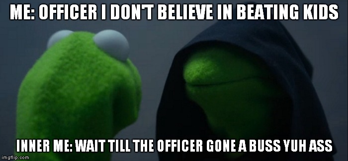 Evil Kermit | ME: OFFICER I DON'T BELIEVE IN BEATING KIDS; INNER ME: WAIT TILL THE OFFICER GONE A BUSS YUH ASS | image tagged in evil kermit | made w/ Imgflip meme maker