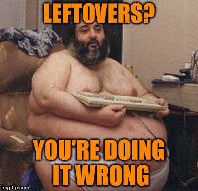 seriously, what's for breakfast | LEFTOVERS? YOU'RE DOING IT WRONG | image tagged in confident fat guy,memes,leftovers,breakfast,lunch,dinner | made w/ Imgflip meme maker