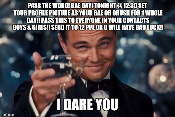 Leonardo Dicaprio Cheers | PASS THE WORD! BAE DAY! TONIGHT @ 12:30 SET YOUR PROFILE PICTURE AS YOUR BAE OR CRUSH FOR 1 WHOLE DAY!! PASS THIS TO EVERYONE IN YOUR CONTACTS BOYS & GIRLS!! SEND IT TO 12 PPL OR U WILL HAVE BAD LUCK!! I DARE YOU | image tagged in memes,leonardo dicaprio cheers | made w/ Imgflip meme maker