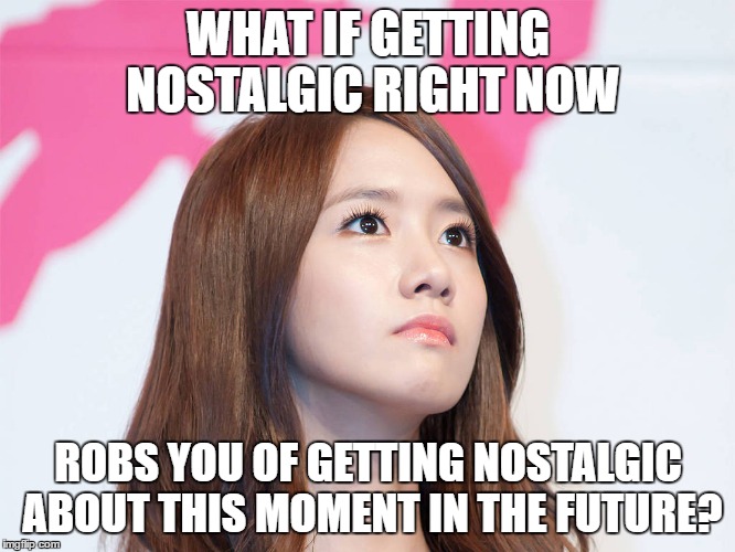 Yoona Thought | WHAT IF GETTING NOSTALGIC RIGHT NOW; ROBS YOU OF GETTING NOSTALGIC ABOUT THIS MOMENT IN THE FUTURE? | image tagged in yoona thought | made w/ Imgflip meme maker