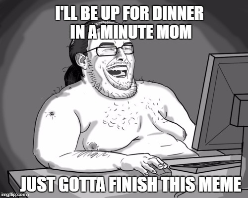 I'LL BE UP FOR DINNER IN A MINUTE MOM JUST GOTTA FINISH THIS MEME | made w/ Imgflip meme maker