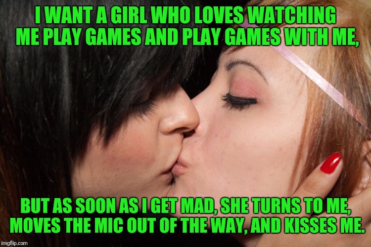 I WANT A GIRL WHO LOVES WATCHING ME PLAY GAMES AND PLAY GAMES WITH ME, BUT AS SOON AS I GET MAD, SHE TURNS TO ME, MOVES THE MIC OUT OF THE WAY, AND KISSES ME. | made w/ Imgflip meme maker