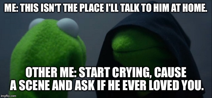 Evil Kermit | ME: THIS ISN'T THE PLACE I'LL TALK TO HIM AT HOME. OTHER ME: START CRYING, CAUSE A SCENE AND ASK IF HE EVER LOVED YOU. | image tagged in evil kermit | made w/ Imgflip meme maker
