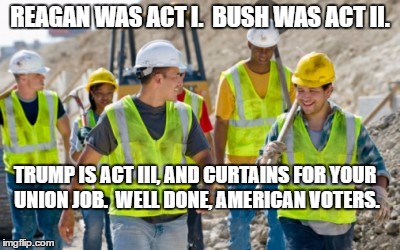 Construction worker | REAGAN WAS ACT I.  BUSH WAS ACT II. TRUMP IS ACT III, AND CURTAINS FOR YOUR UNION JOB.  WELL DONE, AMERICAN VOTERS. | image tagged in construction worker | made w/ Imgflip meme maker