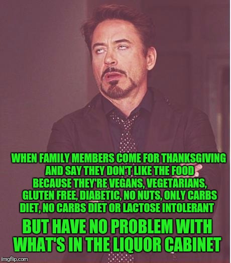 Face You Make Robert Downey Jr Meme | WHEN FAMILY MEMBERS COME FOR THANKSGIVING AND SAY THEY DON'T LIKE THE FOOD BECAUSE THEY'RE VEGANS, VEGETARIANS, GLUTEN FREE, DIABETIC, NO NUTS, ONLY CARBS DIET, NO CARBS DIET OR LACTOSE INTOLERANT; BUT HAVE NO PROBLEM WITH WHAT'S IN THE LIQUOR CABINET | image tagged in memes,face you make robert downey jr | made w/ Imgflip meme maker