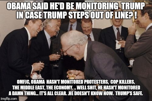 Laughing Men In Suits Meme | OBAMA SAID HE'D BE MONITORING  TRUMP IN CASE TRUMP STEPS OUT OF LINE? ! OMFJC, OBAMA  HASN'T MONITORED PROTESTERS,  COP KILLERS, THE MIDDLE EAST, THE ECONOMY. ..
WELL SHIT, HE HASN'T MONITORED A DAMN THING...
IT'S ALL CLEAR. .HE DOESN'T KNOW HOW. 
TRUMP'S SAFE. | image tagged in memes,laughing men in suits | made w/ Imgflip meme maker
