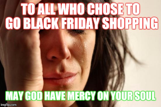 First World Problems | TO ALL WHO CHOSE TO GO BLACK FRIDAY SHOPPING; MAY GOD HAVE MERCY ON YOUR SOUL | image tagged in memes,first world problems | made w/ Imgflip meme maker