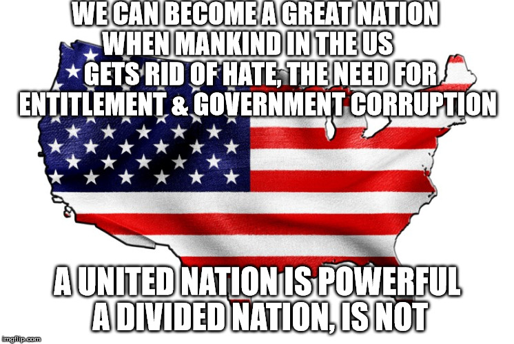 United States of America | WE CAN BECOME A GREAT NATION WHEN MANKIND IN THE US      GETS RID OF HATE, THE NEED FOR ENTITLEMENT & GOVERNMENT CORRUPTION; A UNITED NATION IS POWERFUL A DIVIDED NATION, IS NOT | image tagged in united states of america | made w/ Imgflip meme maker