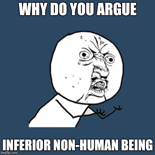 Y U No Meme | WHY DO YOU ARGUE; INFERIOR NON-HUMAN BEING | image tagged in memes,y u no | made w/ Imgflip meme maker