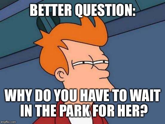 Futurama Fry Meme | BETTER QUESTION: WHY DO YOU HAVE TO WAIT IN THE PARK FOR HER? | image tagged in memes,futurama fry | made w/ Imgflip meme maker