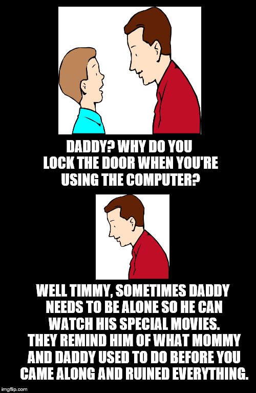 Father To Son. #2 | DADDY? WHY DO YOU LOCK THE DOOR WHEN YOU'RE USING THE COMPUTER? WELL TIMMY, SOMETIMES DADDY NEEDS TO BE ALONE SO HE CAN WATCH HIS SPECIAL MOVIES. THEY REMIND HIM OF WHAT MOMMY AND DADDY USED TO DO BEFORE YOU CAME ALONG AND RUINED EVERYTHING. | image tagged in computer,lock,door,funny,father to son,2 | made w/ Imgflip meme maker
