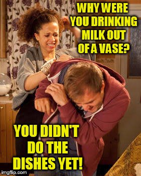 battered husband | WHY WERE YOU DRINKING MILK OUT OF A VASE? YOU DIDN'T DO THE DISHES YET! | image tagged in battered husband | made w/ Imgflip meme maker