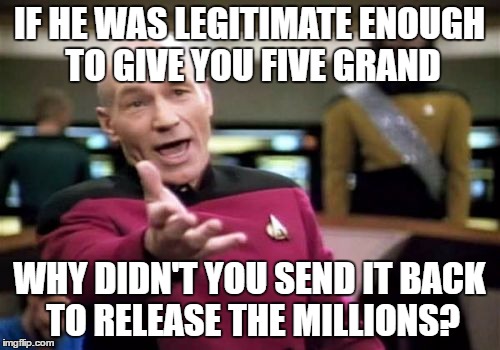 Picard Wtf Meme | IF HE WAS LEGITIMATE ENOUGH TO GIVE YOU FIVE GRAND WHY DIDN'T YOU SEND IT BACK TO RELEASE THE MILLIONS? | image tagged in memes,picard wtf | made w/ Imgflip meme maker