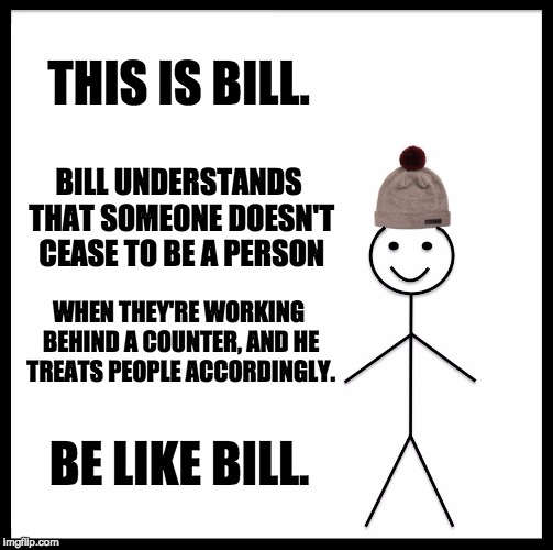 Bill the customer | THIS IS BILL. BILL UNDERSTANDS THAT SOMEONE DOESN'T CEASE TO BE A PERSON; WHEN THEY'RE WORKING BEHIND A COUNTER, AND HE TREATS PEOPLE ACCORDINGLY. BE LIKE BILL. | image tagged in memes,be like bill,customer service | made w/ Imgflip meme maker
