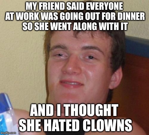 10 Guy | MY FRIEND SAID EVERYONE AT WORK WAS GOING OUT FOR DINNER SO SHE WENT ALONG WITH IT; AND I THOUGHT SHE HATED CLOWNS | image tagged in memes,10 guy | made w/ Imgflip meme maker