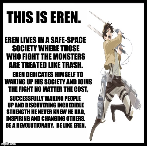 Be like Eren | THIS IS EREN. EREN LIVES IN A SAFE-SPACE SOCIETY WHERE THOSE WHO FIGHT THE MONSTERS ARE TREATED LIKE TRASH. EREN DEDICATES HIMSELF TO WAKING UP HIS SOCIETY AND JOINS THE FIGHT NO MATTER THE COST, SUCCESSFULLY WAKING PEOPLE UP AND DISCOVERING INCREDIBLE STRENGTH HE NEVER KNEW HE HAD, INSPIRING AND CHANGING OTHERS. BE A REVOLUTIONARY.  BE LIKE EREN. | image tagged in memes,be like bill,attack on titan,safe space,fighting | made w/ Imgflip meme maker
