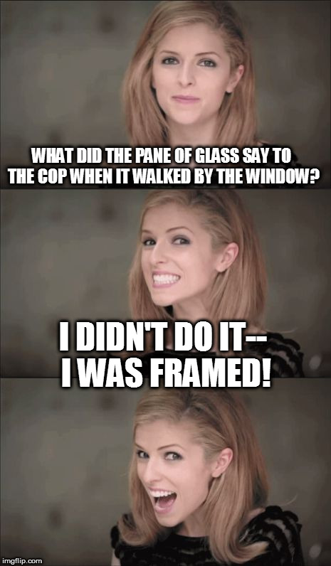 Bad Pun Anna Kendrick Meme | WHAT DID THE PANE OF GLASS SAY TO THE COP WHEN IT WALKED BY THE WINDOW? I DIDN'T DO IT-- I WAS FRAMED! | image tagged in memes,bad pun anna kendrick | made w/ Imgflip meme maker